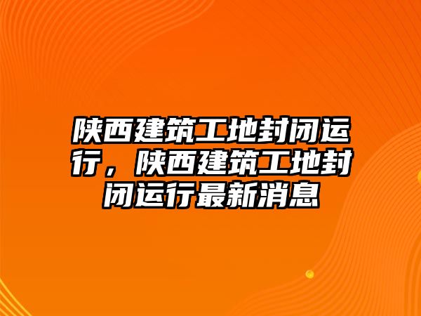 陜西建筑工地封閉運行，陜西建筑工地封閉運行最新消息