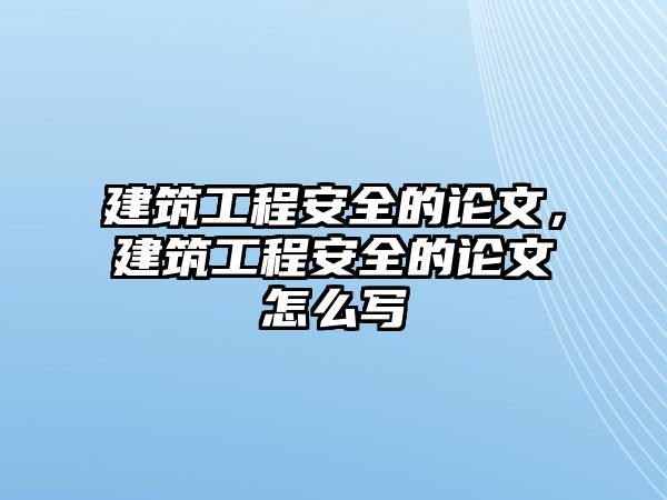 建筑工程安全的論文，建筑工程安全的論文怎么寫