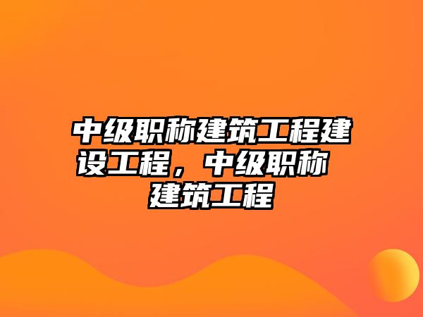 中級(jí)職稱(chēng)建筑工程建設(shè)工程，中級(jí)職稱(chēng) 建筑工程