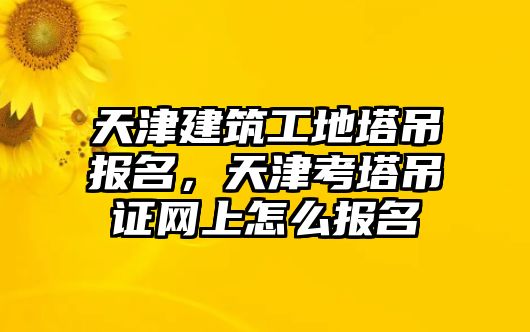 天津建筑工地塔吊報(bào)名，天津考塔吊證網(wǎng)上怎么報(bào)名