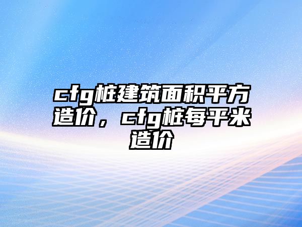 cfg樁建筑面積平方造價，cfg樁每平米造價