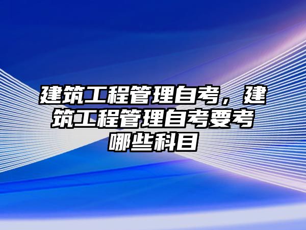 建筑工程管理自考，建筑工程管理自考要考哪些科目