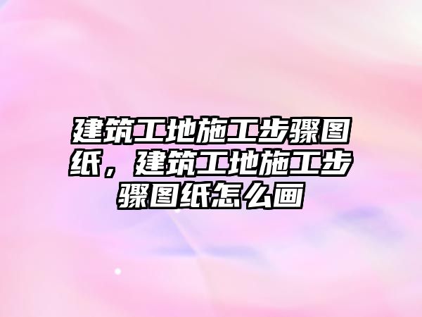 建筑工地施工步驟圖紙，建筑工地施工步驟圖紙怎么畫