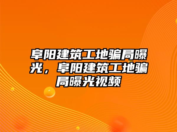 阜陽建筑工地騙局曝光，阜陽建筑工地騙局曝光視頻