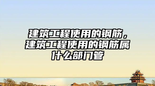 建筑工程使用的鋼筋，建筑工程使用的鋼筋屬什么部門管