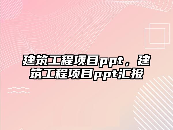 建筑工程項(xiàng)目ppt，建筑工程項(xiàng)目ppt匯報(bào)