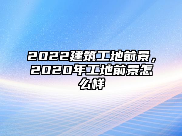 2022建筑工地前景，2020年工地前景怎么樣