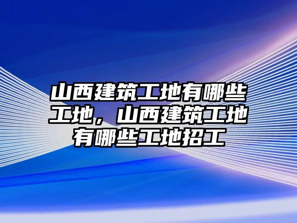 山西建筑工地有哪些工地，山西建筑工地有哪些工地招工