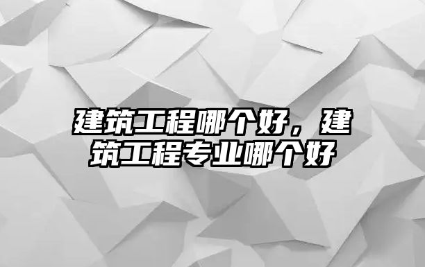 建筑工程哪個(gè)好，建筑工程專業(yè)哪個(gè)好