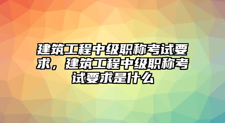 建筑工程中級(jí)職稱考試要求，建筑工程中級(jí)職稱考試要求是什么