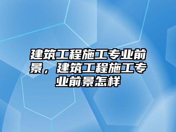 建筑工程施工專業(yè)前景，建筑工程施工專業(yè)前景怎樣