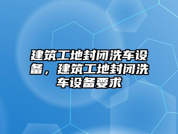 建筑工地封閉洗車設(shè)備，建筑工地封閉洗車設(shè)備要求