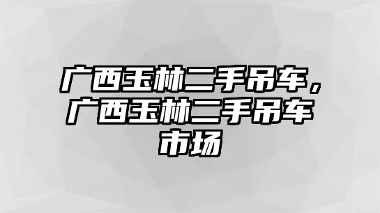 廣西玉林二手吊車，廣西玉林二手吊車市場