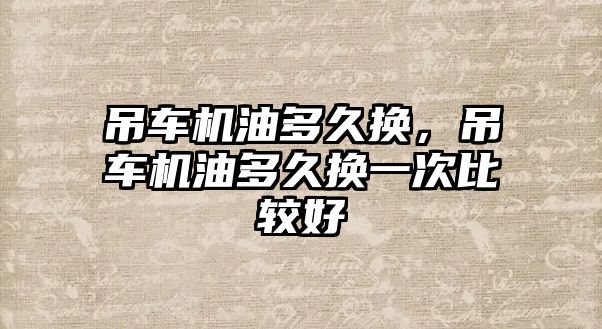 吊車機油多久換，吊車機油多久換一次比較好