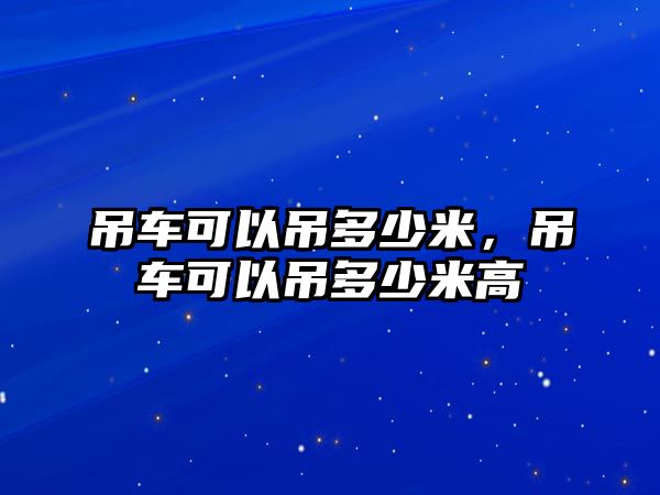 吊車可以吊多少米，吊車可以吊多少米高