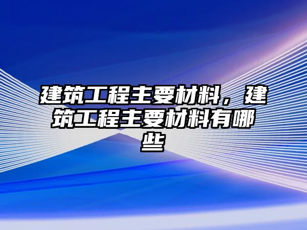 建筑工程主要材料，建筑工程主要材料有哪些