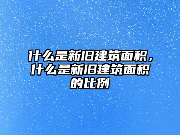 什么是新舊建筑面積，什么是新舊建筑面積的比例