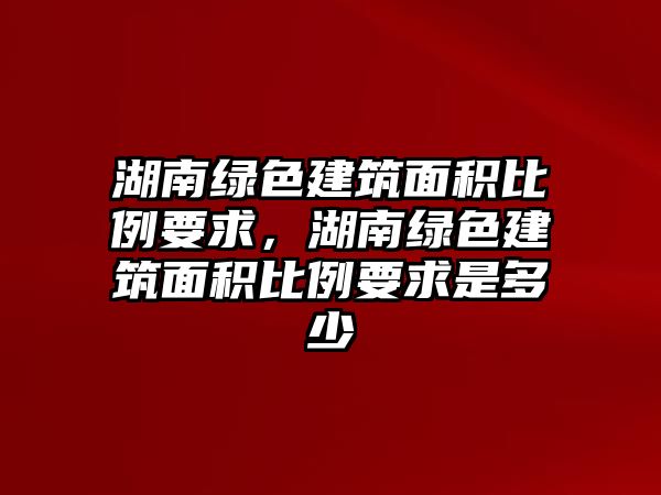 湖南綠色建筑面積比例要求，湖南綠色建筑面積比例要求是多少