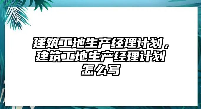 建筑工地生產(chǎn)經(jīng)理計(jì)劃，建筑工地生產(chǎn)經(jīng)理計(jì)劃怎么寫(xiě)