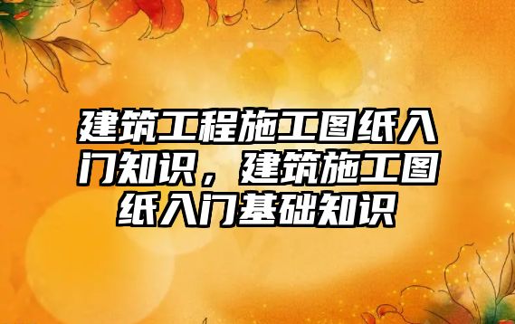 建筑工程施工圖紙入門知識，建筑施工圖紙入門基礎知識