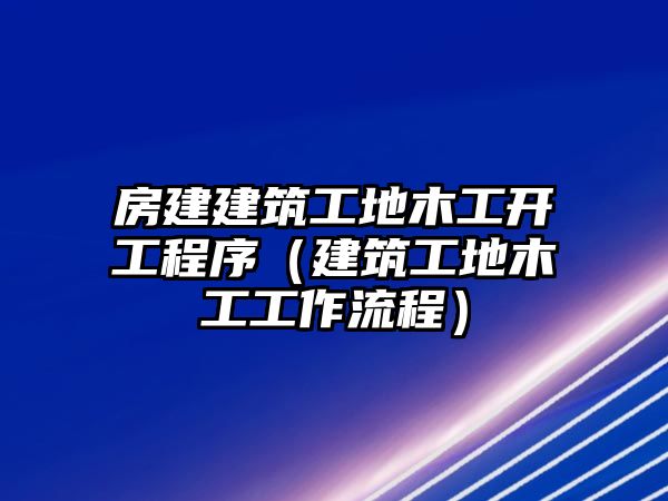 房建建筑工地木工開(kāi)工程序（建筑工地木工工作流程）