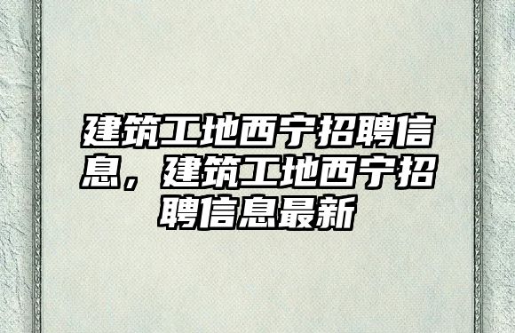 建筑工地西寧招聘信息，建筑工地西寧招聘信息最新