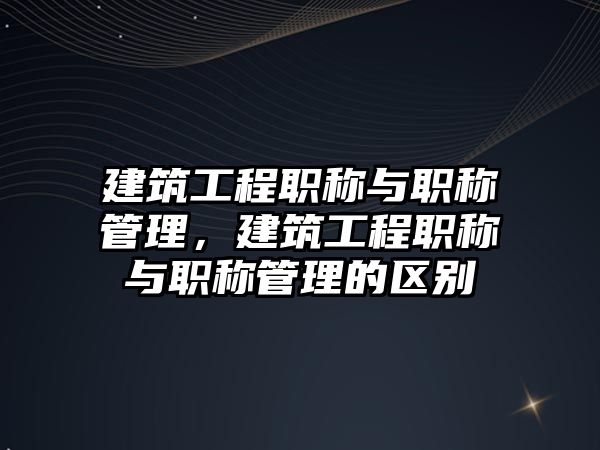 建筑工程職稱與職稱管理，建筑工程職稱與職稱管理的區(qū)別