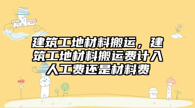 建筑工地材料搬運，建筑工地材料搬運費計入人工費還是材料費