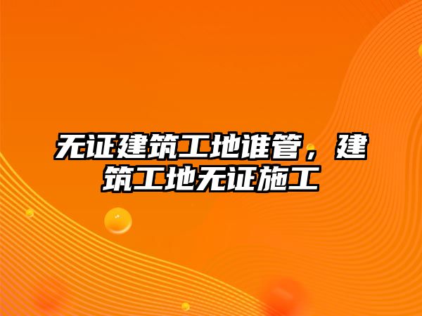 無(wú)證建筑工地誰(shuí)管，建筑工地?zé)o證施工