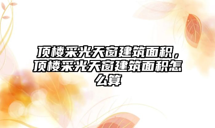 頂樓采光天窗建筑面積，頂樓采光天窗建筑面積怎么算