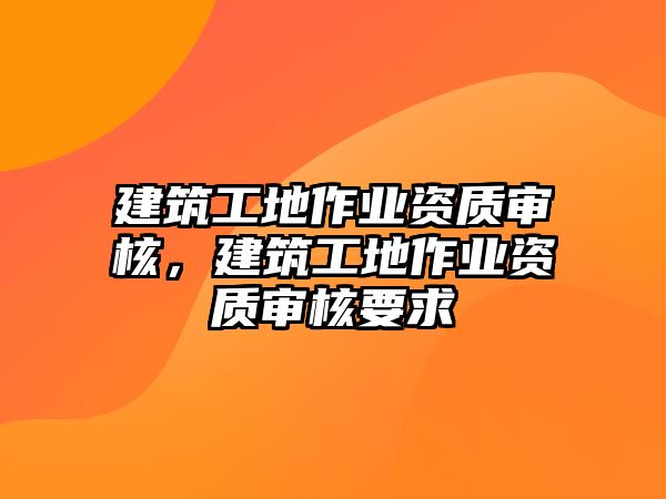 建筑工地作業(yè)資質(zhì)審核，建筑工地作業(yè)資質(zhì)審核要求