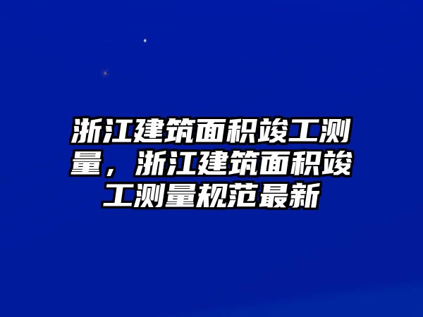 浙江建筑面積竣工測量，浙江建筑面積竣工測量規(guī)范最新