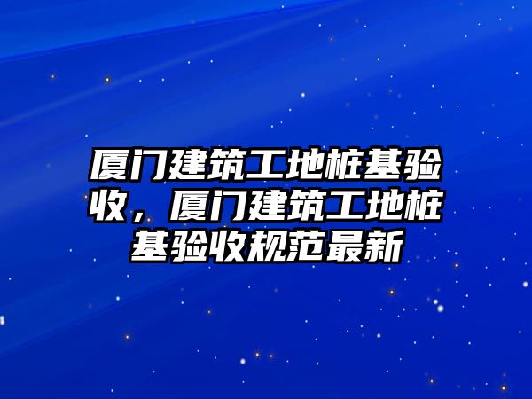 廈門建筑工地樁基驗(yàn)收，廈門建筑工地樁基驗(yàn)收規(guī)范最新