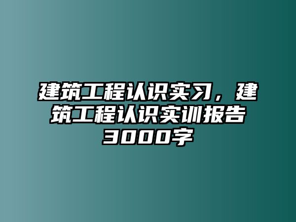 建筑工程認(rèn)識(shí)實(shí)習(xí)，建筑工程認(rèn)識(shí)實(shí)訓(xùn)報(bào)告3000字