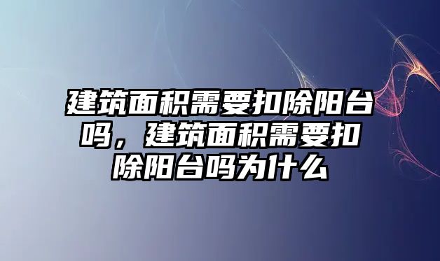 建筑面積需要扣除陽臺嗎，建筑面積需要扣除陽臺嗎為什么