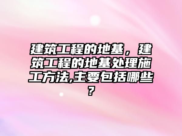 建筑工程的地基，建筑工程的地基處理施工方法,主要包括哪些?