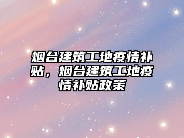 煙臺建筑工地疫情補(bǔ)貼，煙臺建筑工地疫情補(bǔ)貼政策