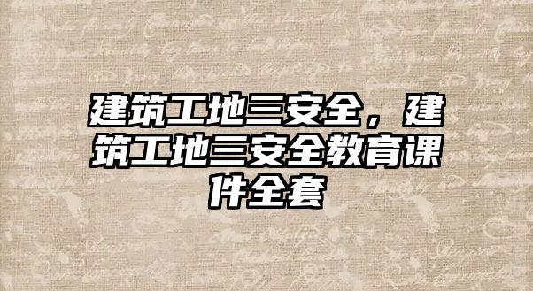 建筑工地三安全，建筑工地三安全教育課件全套