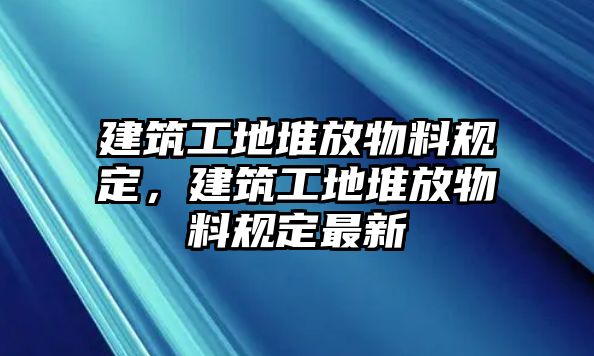 建筑工地堆放物料規(guī)定，建筑工地堆放物料規(guī)定最新