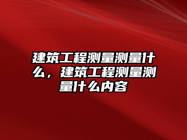 建筑工程測(cè)量測(cè)量什么，建筑工程測(cè)量測(cè)量什么內(nèi)容