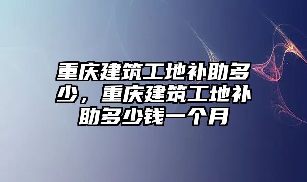 重慶建筑工地補助多少，重慶建筑工地補助多少錢一個月