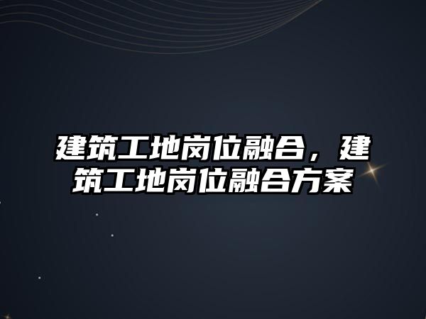 建筑工地崗位融合，建筑工地崗位融合方案