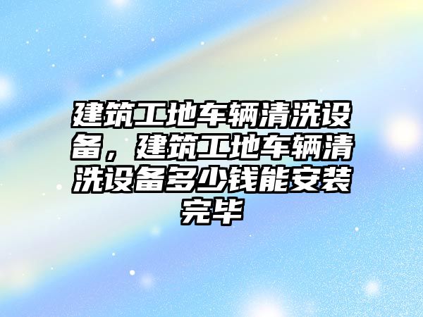 建筑工地車輛清洗設備，建筑工地車輛清洗設備多少錢能安裝完畢