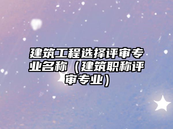 建筑工程選擇評審專業(yè)名稱（建筑職稱評審專業(yè)）