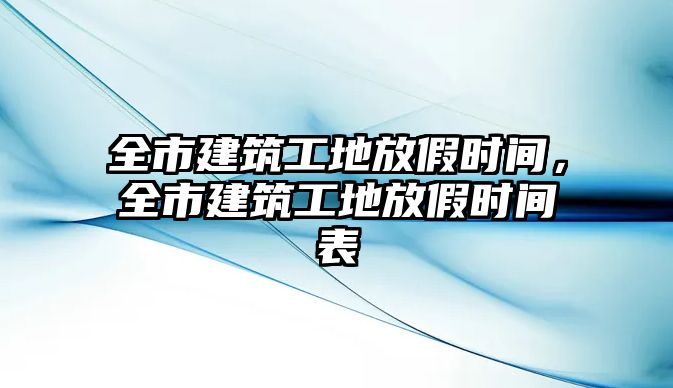 全市建筑工地放假時間，全市建筑工地放假時間表