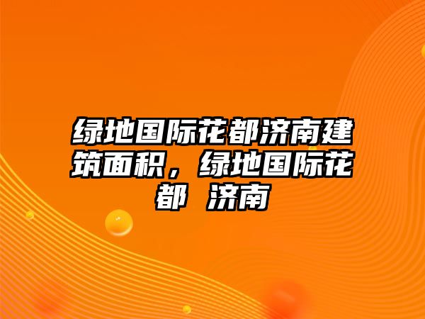 綠地國際花都濟(jì)南建筑面積，綠地國際花都 濟(jì)南