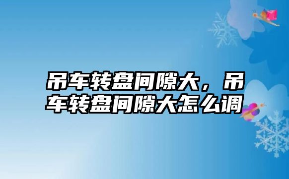 吊車轉盤間隙大，吊車轉盤間隙大怎么調(diào)