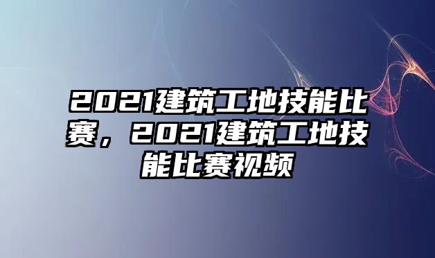 2021建筑工地技能比賽，2021建筑工地技能比賽視頻