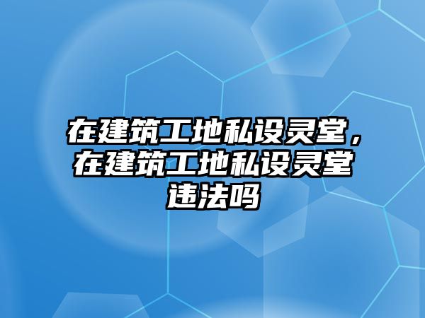 在建筑工地私設(shè)靈堂，在建筑工地私設(shè)靈堂違法嗎