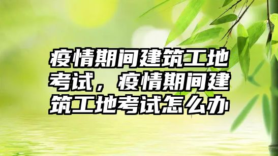 疫情期間建筑工地考試，疫情期間建筑工地考試怎么辦